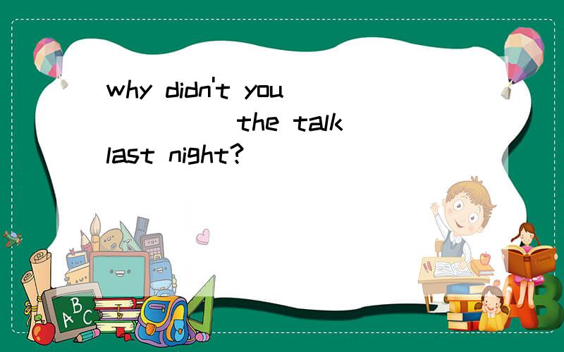 why didn't you_____the talk last night?
