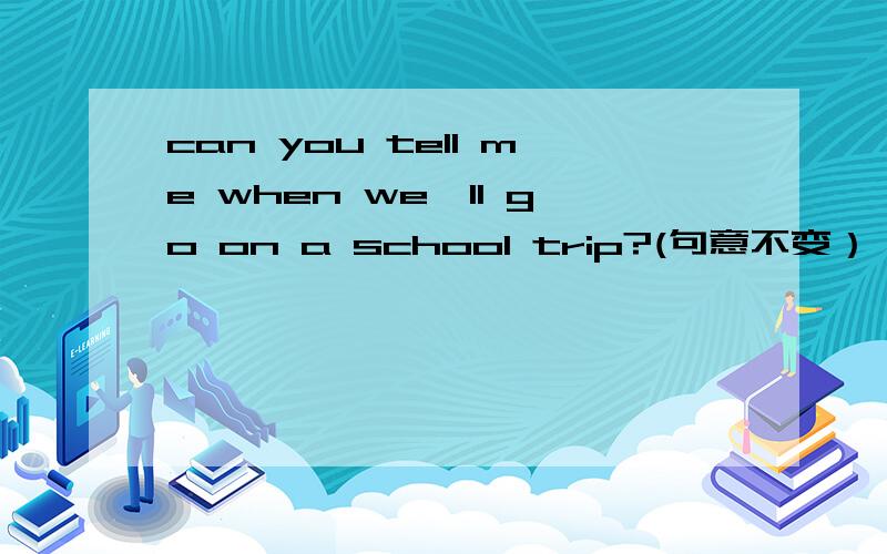 can you tell me when we'll go on a school trip?(句意不变）