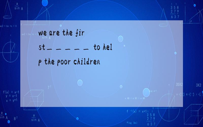 we are the first_____ to help the poor children