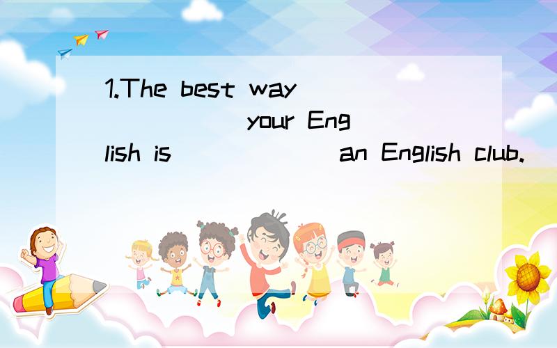 1.The best way _____your English is ______an English club.