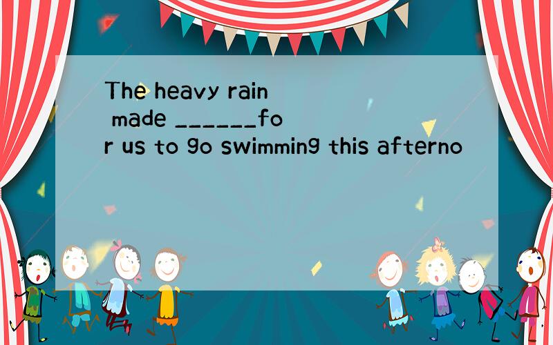 The heavy rain made ______for us to go swimming this afterno