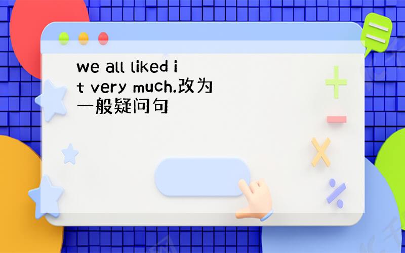 we all liked it very much.改为一般疑问句