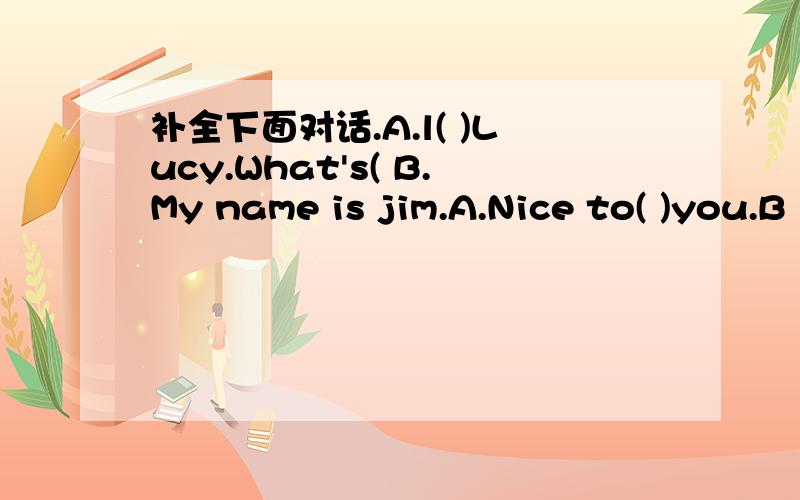 补全下面对话.A.l( )Lucy.What's( B.My name is jim.A.Nice to( )you.B