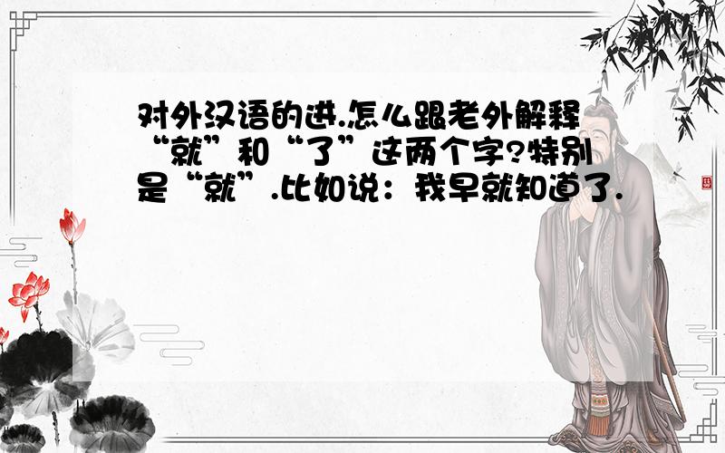 对外汉语的进.怎么跟老外解释“就”和“了”这两个字?特别是“就”.比如说：我早就知道了.