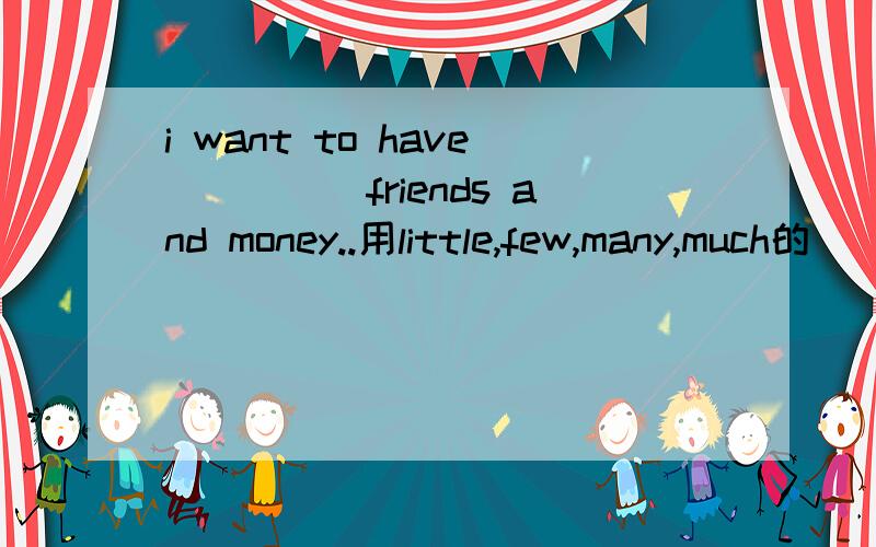 i want to have_____friends and money..用little,few,many,much的