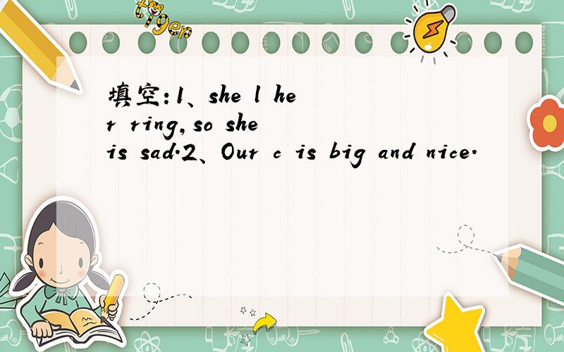 填空：1、 she l her ring,so she is sad.2、 Our c is big and nice.