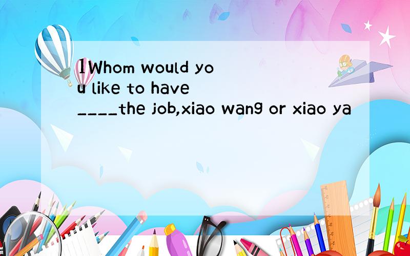 1Whom would you like to have____the job,xiao wang or xiao ya