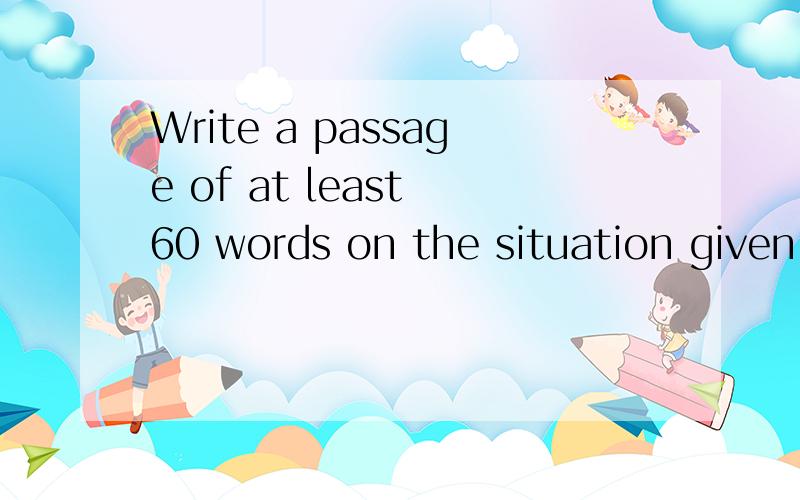 Write a passage of at least 60 words on the situation given