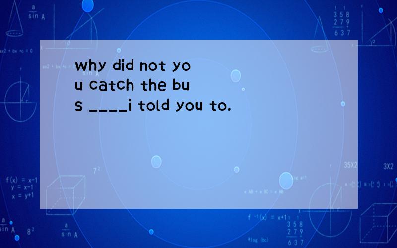 why did not you catch the bus ____i told you to.