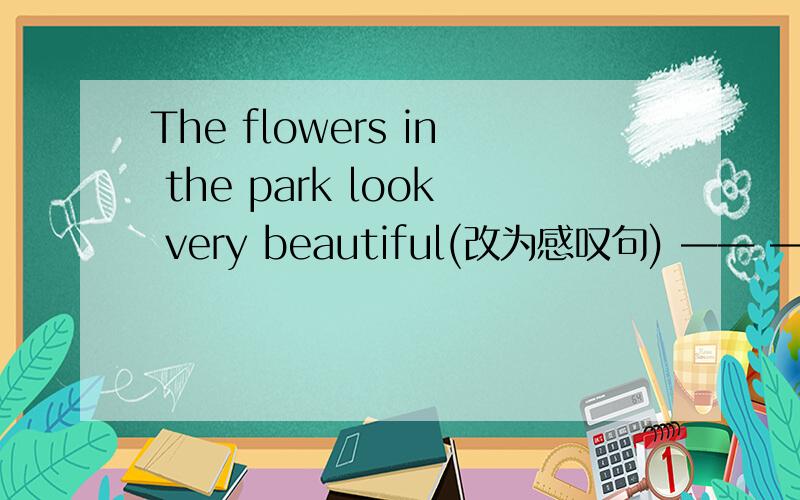 The flowers in the park look very beautiful(改为感叹句) —— ——the