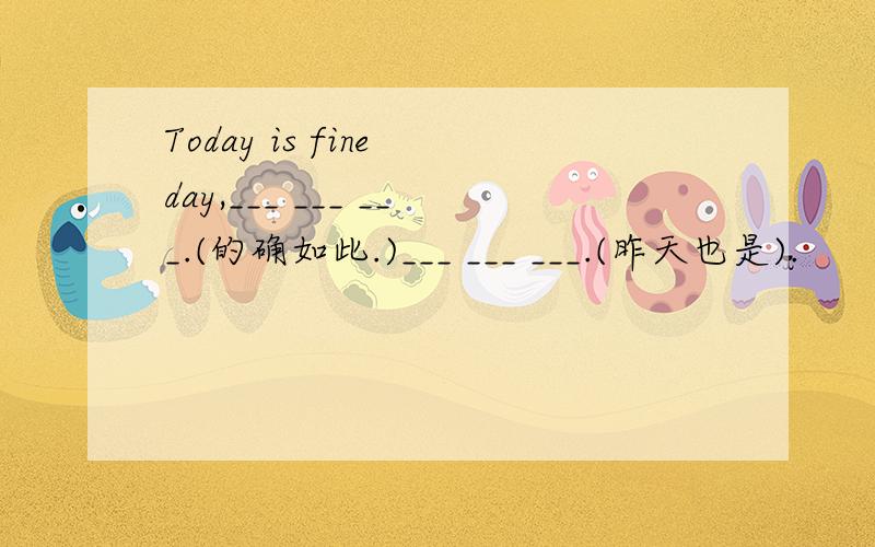 Today is fine day,___ ___ ___.(的确如此.)___ ___ ___.(昨天也是).