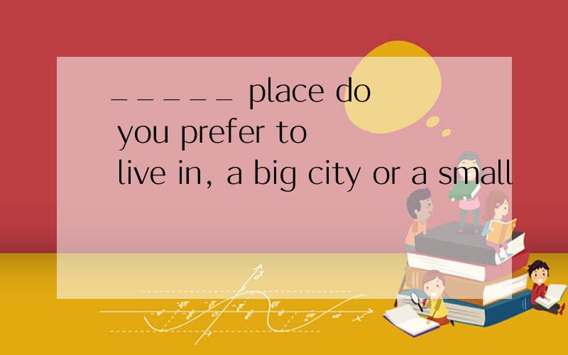 _____ place do you prefer to live in, a big city or a small