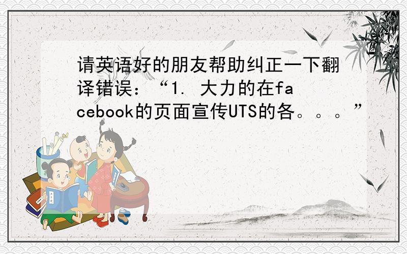请英语好的朋友帮助纠正一下翻译错误：“1. 大力的在facebook的页面宣传UTS的各。。。”