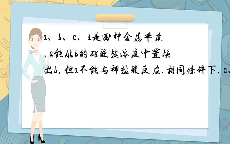 a、b、c、d是四种金属单质，a能从b的硝酸盐溶液中置换出b，但a不能与稀盐酸反应.相同条件下，c、d能与稀盐酸反应产生