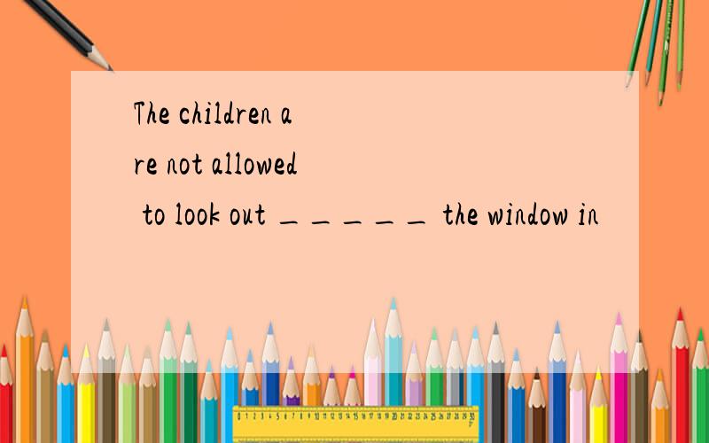 The children are not allowed to look out _____ the window in