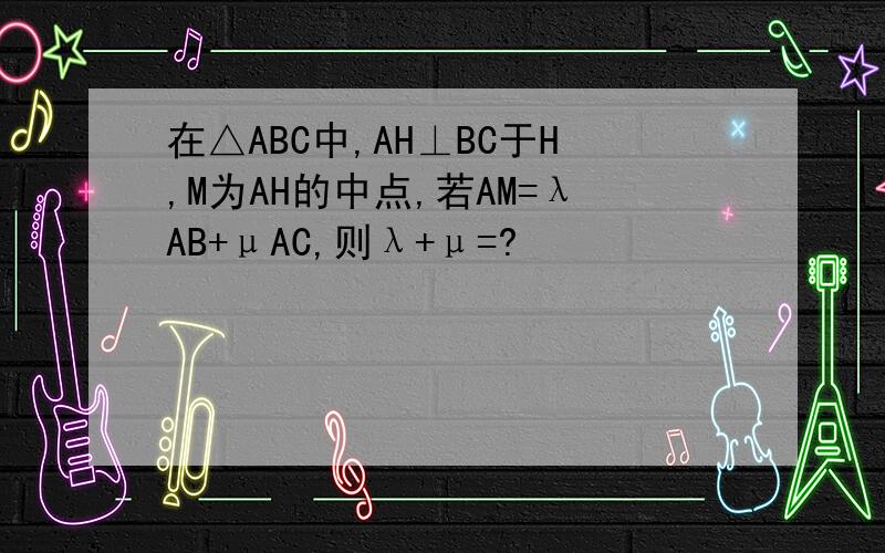 在△ABC中,AH⊥BC于H,M为AH的中点,若AM=λAB+μAC,则λ+μ=?