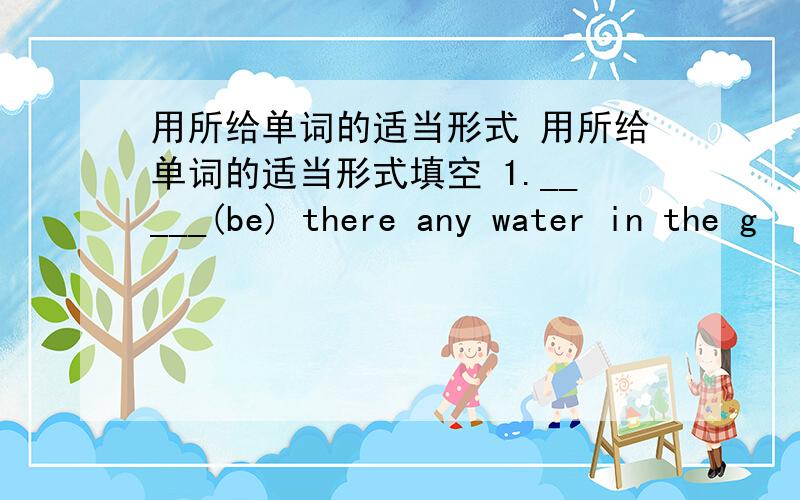 用所给单词的适当形式 用所给单词的适当形式填空 1._____(be) there any water in the g