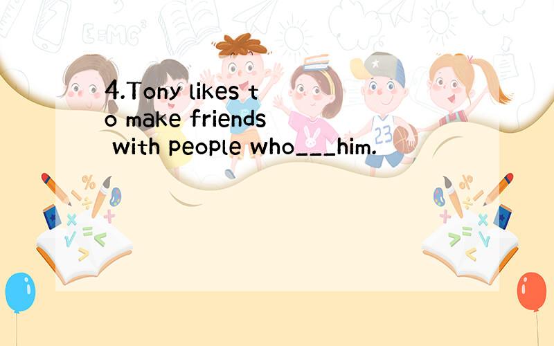 4.Tony likes to make friends with people who___him.