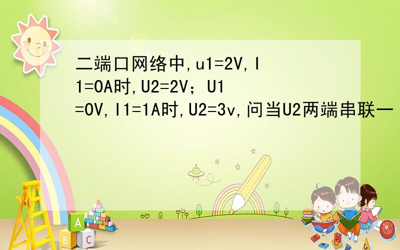 二端口网络中,u1=2V,I1=0A时,U2=2V；U1=0V,I1=1A时,U2=3v,问当U2两端串联一 2Ω电阻,