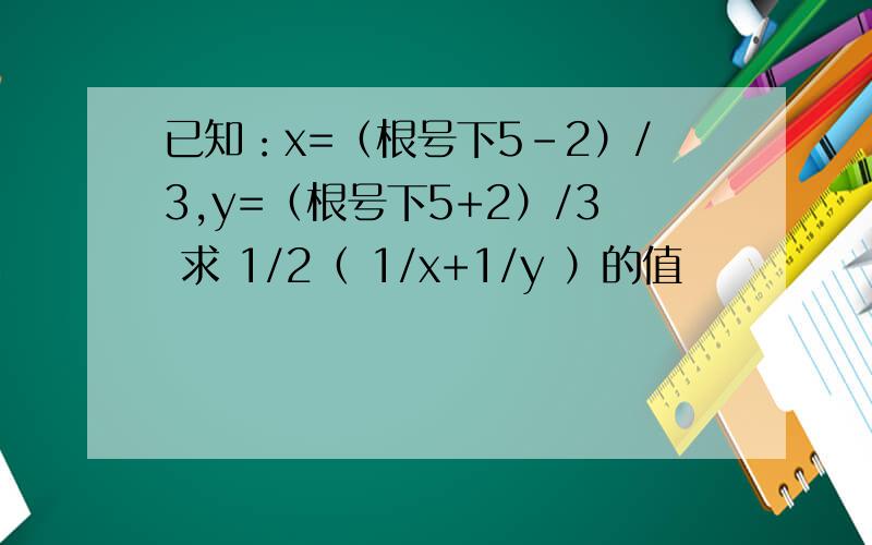 已知：x=（根号下5-2）/3,y=（根号下5+2）/3 求 1/2（ 1/x+1/y ）的值