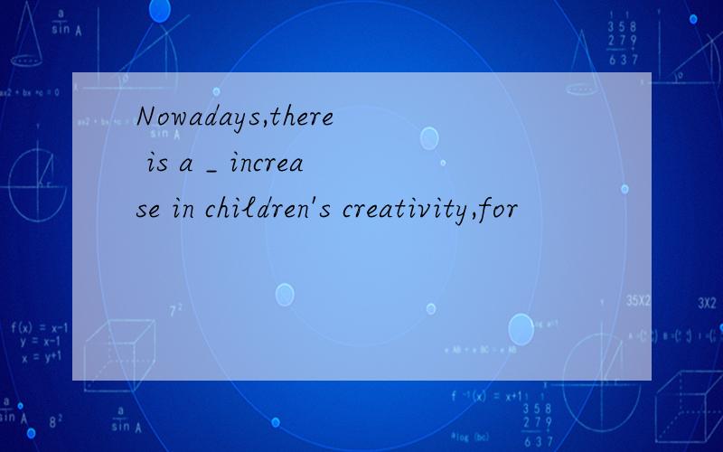 Nowadays,there is a _ increase in children's creativity,for