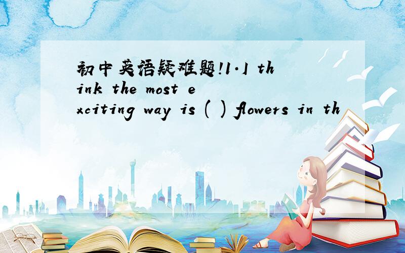 初中英语疑难题!1·I think the most exciting way is ( ) flowers in th
