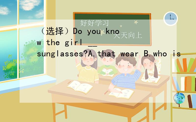 （选择）Do you know the girl __ sunglasses?A.that wear B.who is