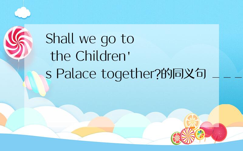 Shall we go to the Children's Palace together?的同义句 ______ __