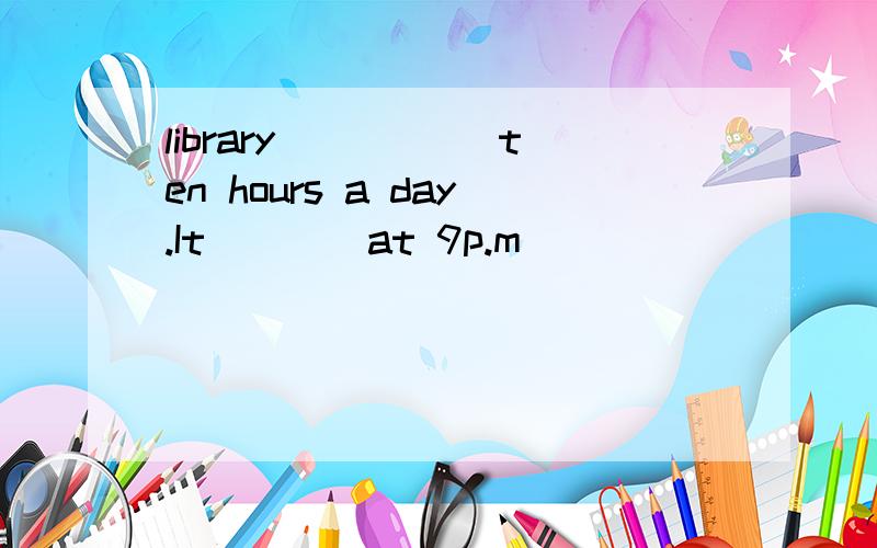 library _____ten hours a day.It____at 9p.m