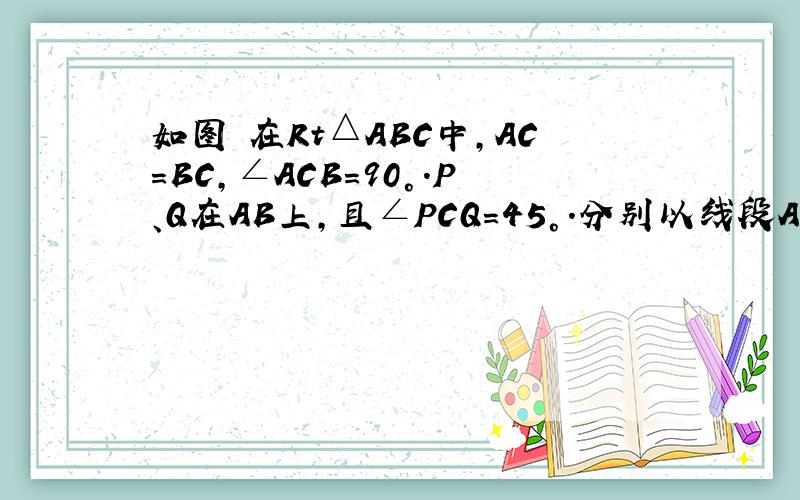 如图 在Rt△ABC中,AC=BC,∠ACB=90°.P、Q在AB上,且∠PCQ=45°.分别以线段AP、BQ、PQ、为