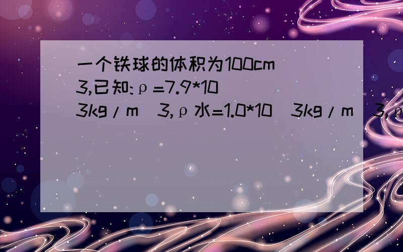 一个铁球的体积为100cm^3,已知:ρ=7.9*10^3kg/m^3,ρ水=1.0*10^3kg/m^3,ρ酒精=0.
