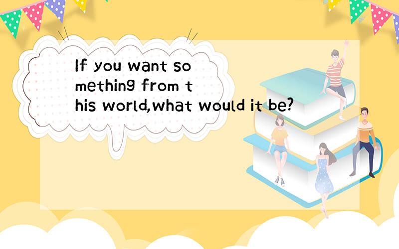 If you want something from this world,what would it be?