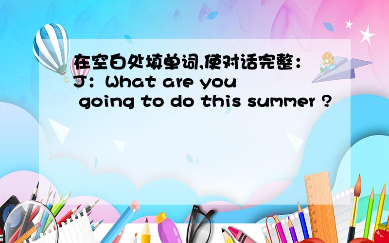 在空白处填单词,使对话完整：J：What are you going to do this summer ?