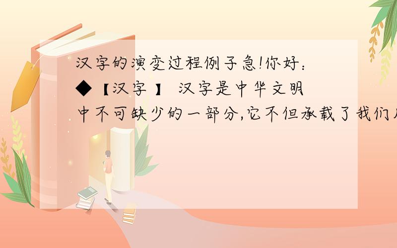 汉字的演变过程例子急!你好：◆【汉字 】 汉字是中华文明中不可缺少的一部分,它不但承载了我们几千年的历史,而且也是从古到