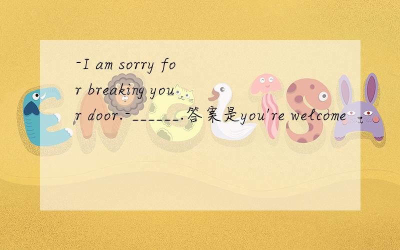 -I am sorry for breaking your door.-______.答案是you're welcome