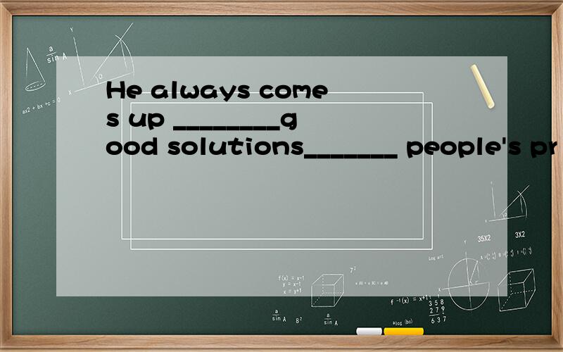 He always comes up ________good solutions_______ people's pr