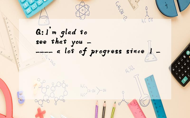 Q:I'm glad to see that you _____ a lot of progress since I _