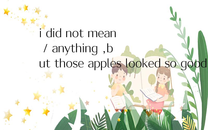 i did not mean / anything ,but those apples looked so good i