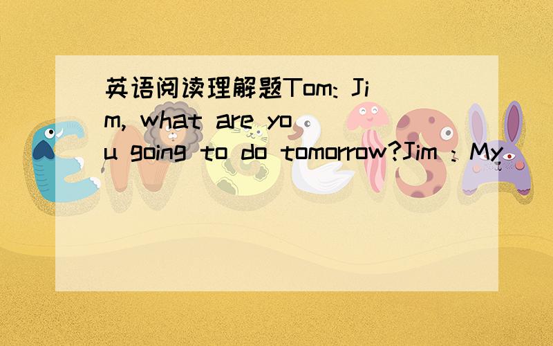 英语阅读理解题Tom: Jim, what are you going to do tomorrow?Jim : My