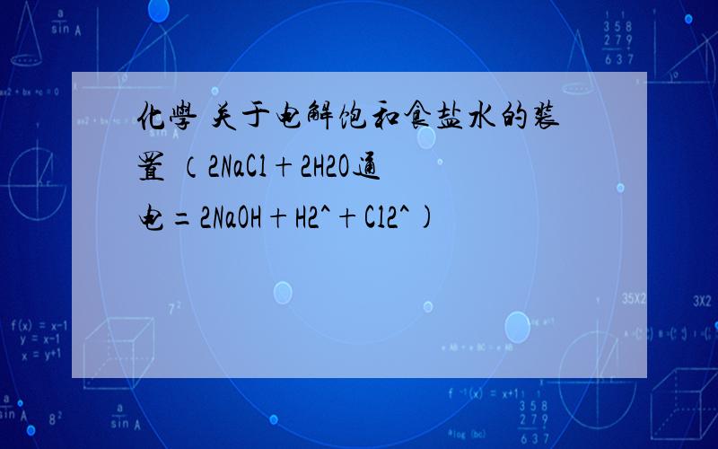 化学 关于电解饱和食盐水的装置 （2NaCl+2H2O通电=2NaOH+H2^+Cl2^)
