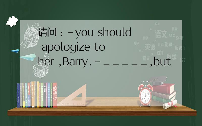 请问：-you should apologize to her ,Barry.-_____,but