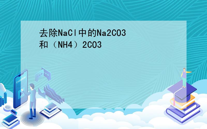 去除NaCl中的Na2CO3和（NH4）2CO3