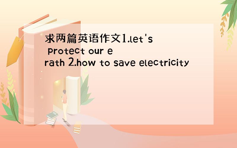 求两篇英语作文1.let's protect our erath 2.how to save electricity
