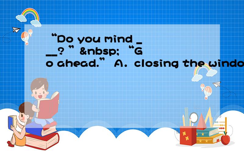 “Do you mind ___? ”  “Go ahead.” A．closing the window B