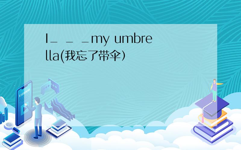 I_ _ _my umbrella(我忘了带伞）