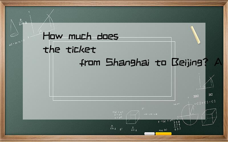 How much does the ticket ______ from Shanghai to Beijing? A．