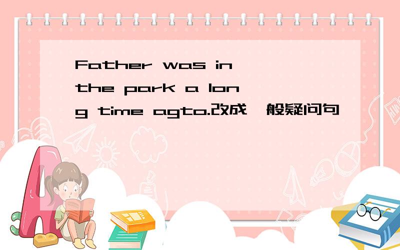 Father was in the park a long time agto.改成一般疑问句