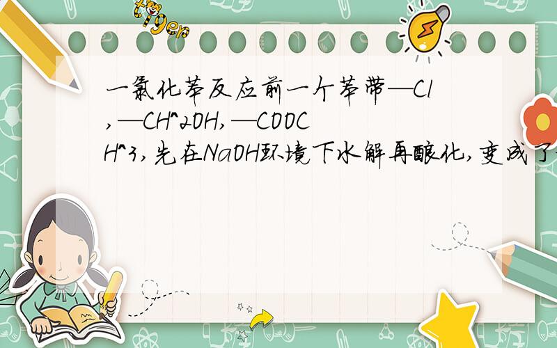 一氯化苯反应前一个苯带—Cl,—CH^2OH,—COOCH^3,先在NaOH环境下水解再酸化,变成了—OH,—CH^2O