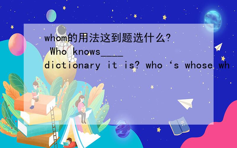 whom的用法这到题选什么? Who knows____dictionary it is? who‘s whose wh