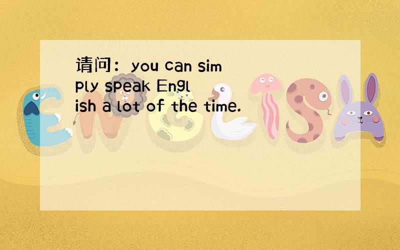 请问：you can simply speak English a lot of the time.